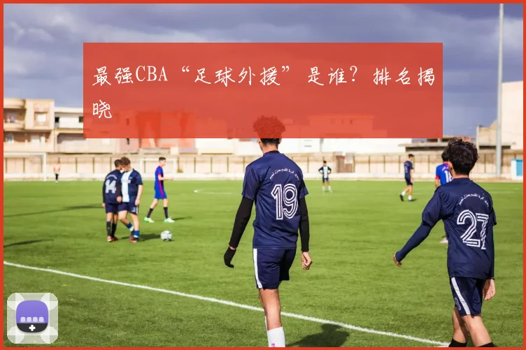 最强CBA“足球外援”是谁？排名揭晓