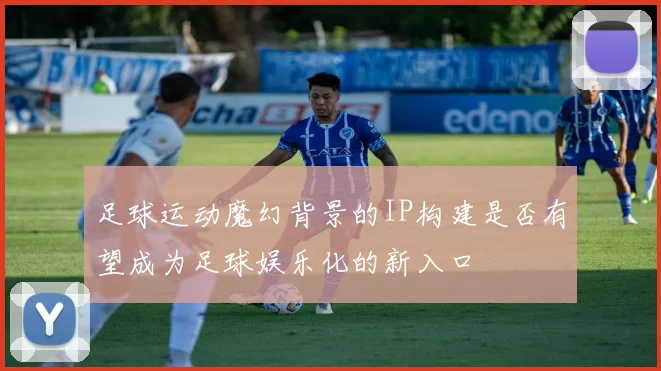足球运动魔幻背景的IP构建是否有望成为足球娱乐化的新入口