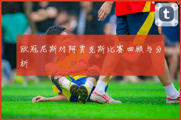 欧冠尼斯对阿贾克斯比赛回顾与分析