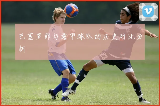 巴塞罗那与意甲球队的历史对比分析