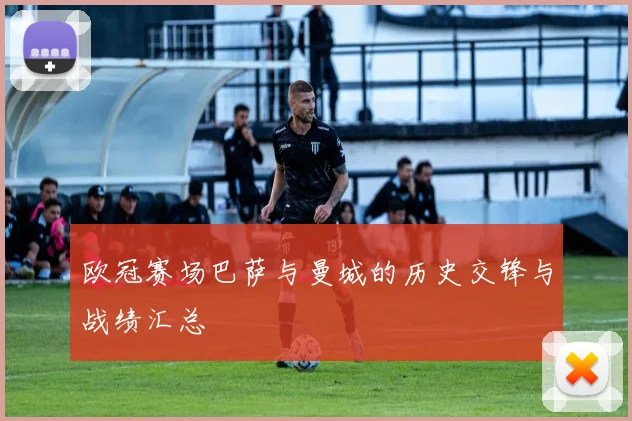 欧冠赛场巴萨与曼城的历史交锋与战绩汇总