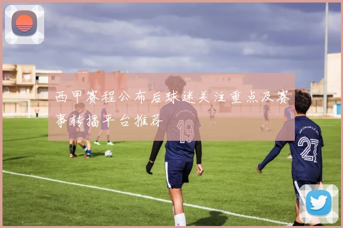 西甲赛程公布后球迷关注重点及赛事转播平台推荐